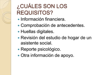 ¿CUÁLES SON LOS
REQUISITOS?
Información financiera.
 Comprobación de antecedentes.
 Huellas digitales.
 Revisión del estudio de hogar de un
asistente social.
 Reporte psicológico.
 Otra información de apoyo.


 