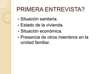 PRIMERA ENTREVISTA?
Situación sanitaria.
 Estado de la vivienda.
 Situación económica.
 Presencia de otros miembros en la
unidad familiar.


 