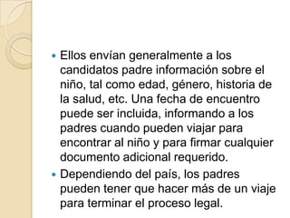 Ellos envían generalmente a los
candidatos padre información sobre el
niño, tal como edad, género, historia de
la salud, etc. Una fecha de encuentro
puede ser incluida, informando a los
padres cuando pueden viajar para
encontrar al niño y para firmar cualquier
documento adicional requerido.
 Dependiendo del país, los padres
pueden tener que hacer más de un viaje
para terminar el proceso legal.


 