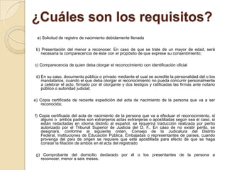 ¿Cuáles son los requisitos?
a) Solicitud de registro de nacimiento debidamente llenada
b) Presentación del menor a reconocer. En caso de que se trate de un mayor de edad, será
necesaria la comparecencia de éste con el propósito de que exprese su consentimiento;
c) Comparecencia de quien deba otorgar el reconocimiento con identificación oficial
d) En su caso, documento público o privado mediante el cual se acredite la personalidad del o los
mandatarios, cuando el que deba otorgar el reconocimiento no pueda concurrir personalmente
a celebrar el acto, firmado por él otorgante y dos testigos y ratificadas las firmas ante notario
público o autoridad judicial;
e) Copia certificada de reciente expedición del acta de nacimiento de la persona que va a ser
reconocida;
f) Copia certificada del acta de nacimiento de la persona que va a efectuar el reconocimiento, si
alguno o ambos padres son extranjeros actas extranjeras o apostilladas según sea el caso, si
están redactadas en idioma distinto al español, se requerirá traducción realizada por perito
autorizado por el Tribunal Superior de Justicia del D. F., En caso de no existir perito, se
designará, conforme al siguiente orden, Consejo de la Judicatura del Distrito
Federal, Instituciones de Educación Pública, Embajadas o representantes de países, cuando
provenga del país de origen se requiere que este apostillada para efecto de que se haga
constar la filiación de ambos en el acta del registrado
g) Comprobante del domicilio declarado por él o los presentantes de la persona a
reconocer, menor a seis meses.

 