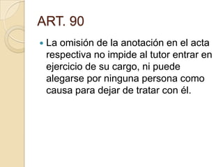 ART. 90


La omisión de la anotación en el acta
respectiva no impide al tutor entrar en
ejercicio de su cargo, ni puede
alegarse por ninguna persona como
causa para dejar de tratar con él.

 