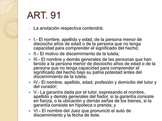 ART. 91
-

La anotación respectiva contendrá:



I.- El nombre, apellido y edad, de la persona menor de
dieciocho años de edad o de la persona que no tenga
capacidad para comprender el significado del hecho;
II.- El motivo de discernimiento de la tutela;
III.- El nombre y demás generales de las personas que han
tenido a la persona menor de dieciocho años de edad o de la
persona que no tenga capacidad para comprender el
significado del hecho bajo su patria potestad antes del
discernimiento de la tutela;
IV.- El nombre, apellido, edad, profesión y domicilio del tutor y
del curador;
V.- La garantía dada por el tutor, expresando el nombre,
apellido y demás generales del fiador, si la garantía consiste
en fianza, o la ubicación y demás señas de los bienes, si la
garantía consiste en hipoteca o prenda; y
VI.- El nombre del Juez que pronunció el auto de
discernimiento y la fecha de éste.









 