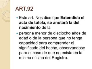 ART.92
Este art. Nos dice que Extendida el
acta de tutela, se anotará la del
nacimiento de la
 persona menor de dieciocho años de
edad o de la persona que no tenga
capacidad para comprender el
significado del hecho, observándose
para el caso de que no exista en la
misma oficina del Registro.


 