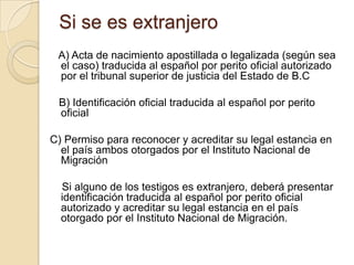 Si se es extranjero
A) Acta de nacimiento apostillada o legalizada (según sea
el caso) traducida al español por perito oficial autorizado
por el tribunal superior de justicia del Estado de B.C
B) Identificación oficial traducida al español por perito
oficial
C) Permiso para reconocer y acreditar su legal estancia en
el país ambos otorgados por el Instituto Nacional de
Migración
Si alguno de los testigos es extranjero, deberá presentar
identificación traducida al español por perito oficial
autorizado y acreditar su legal estancia en el país
otorgado por el Instituto Nacional de Migración.

 