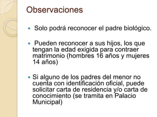 Observaciones


Solo podrá reconocer el padre biológico.



Pueden reconocer a sus hijos, los que
tengan la edad exigida para contraer
matrimonio (hombres 16 años y mujeres
14 años)



Si alguno de los padres del menor no
cuenta con identificación oficial, puede
solicitar carta de residencia y/o carta de
conocimiento (se tramita en Palacio
Municipal)

 