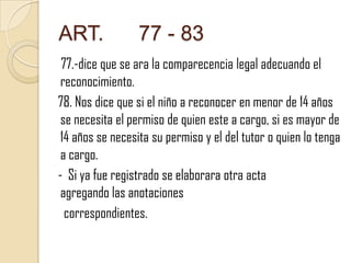 ART.

77 - 83

77.-dice que se ara la comparecencia legal adecuando el
reconocimiento.
78. Nos dice que si el niño a reconocer en menor de 14 años
se necesita el permiso de quien este a cargo, si es mayor de
14 años se necesita su permiso y el del tutor o quien lo tenga
a cargo.
- Si ya fue registrado se elaborara otra acta
agregando las anotaciones
correspondientes.

 