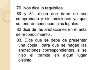 79. Nos dice lo requisitos.
80 y 81. dicen que debe de ser
comprobado y sin omisiones ya que
se tendrán consecuencias legales.
82 dice de las anotaciones en el acta
de reconocimiento .
83. Dice que se debe de presentar
una copia para que se hagan las
anotaciones correspondientes, si se
hiso el tramite en algún lugar
distinto.

 