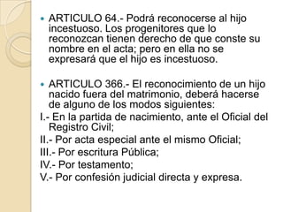 

ARTICULO 64.- Podrá reconocerse al hijo
incestuoso. Los progenitores que lo
reconozcan tienen derecho de que conste su
nombre en el acta; pero en ella no se
expresará que el hijo es incestuoso.

ARTICULO 366.- El reconocimiento de un hijo
nacido fuera del matrimonio, deberá hacerse
de alguno de los modos siguientes:
I.- En la partida de nacimiento, ante el Oficial del
Registro Civil;
II.- Por acta especial ante el mismo Oficial;
III.- Por escritura Pública;
IV.- Por testamento;
V.- Por confesión judicial directa y expresa.


 