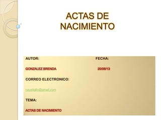 ACTAS DE
NACIMIENTO

AUTOR:
GONZALEZ BRENDA

CORREO ELECTRONICO:
nayeligllo@gmail.com

TEMA:
ACTAS DE NACIMIENTO

FECHA:
20/06/13

 