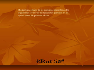 Bioquímica, estudio de las sustancias presentes en los
organismos vivos y de las reacciones químicas en las
que se basan los procesos vitales.
 
