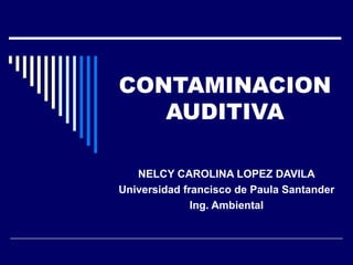CONTAMINACION AUDITIVA NELCY CAROLINA LOPEZ DAVILA Universidad francisco de Paula Santander  Ing. Ambiental 