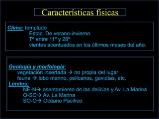 Características físicas
Clima: templado
         Estac. De verano-invierno
         Tº entre 11º y 28º
         vientos acentuados en los últimos meses del año.



Geología y morfología:
   vegetación insertada  no propia del lugar
   fauna  lobo marino, pelícanos, gaviotas, etc.
Límites:
      NE-N asentamiento de las delicias y Av. La Marina
      O-SO Av. La Marina
      SO-O Océano Pacífico
 