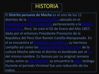 HISTORIA
El Distrito peruano de Moche es el uno de los 11
distritos de la Provincia de Trujillo, ubicada en el
Departamento de La Libertad, perteneciente a la Región
La Libertad, Perú. Se creó el 02 de Enero del Año 1857,
dada por el entonces Presidente Provisorio de la
República del Perú Don Ramón Castilla Marquesado. En
el se encuentra el balneario Las Delicias, su hermosa
campiña así como las Huacas del Sol y de la Luna de la
cultura Moche además el distrito es bordeado por el río
del mismo nombre. Es famoso por su original semana
santa, entre su gastronomía se encuentra la sopa teóloga.
Durante el periodo Virreinal fue una reducción de los
indios.
 