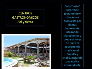 Sol y Fiesta”
                      sorprende
    CENTROS         gratamente y
GASTRONOMICOS         ofrece una
   Sol y fiesta    propuesta por
                        demás
                     interesante
                      utilizando
                   ingredientes y
                   preparaciones
                      de nuestra
                    gastronomía
                     tradicional,
                      popular y
                  criolla, logrando
                      una cocina
                   sorprendente.
 
