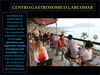 CENTRO GASTRONOMICO LARCOMAR
   Los olores que
    saldrán de las
    chimeneas los
    cautivarán. Lo
 llevarán a uno de
  los restaurantes
 existentes o a uno
     de los cinco
  operadores que
ingresarán cuando
  el proyecto esté
  concluido. Estos
estarán mirando al
 mar, en un balcón
   que le dará una
  vista privilegiada
 de la Costa verde.
 