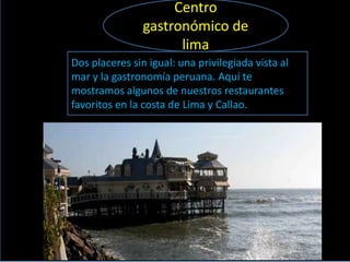 Centro
                gastronómico de
                      lima
Dos placeres sin igual: una privilegiada vista al
mar y la gastronomía peruana. Aquí te
mostramos algunos de nuestros restaurantes
favoritos en la costa de Lima y Callao.
 