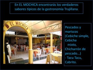 En EL MOCHICA encontrarás los verdaderos
sabores típicos de la gastronomía Trujillana.




                                   Pescados y
                                   mariscos
                                   (Cebiche simple,
                                   Cebiche
                                     mixto,
                                   Chicharrón de
                                   pescado...)
                                   - Tacu Tacu,
                                   Cabrito.
 