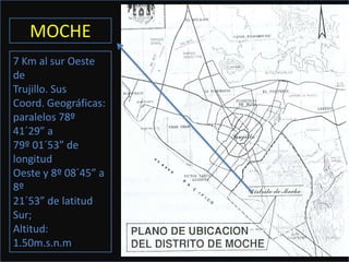 MOCHE
7 Km al sur Oeste
de
Trujillo. Sus
Coord. Geográficas:
paralelos 78º
41´29” a
79º 01´53” de
longitud
Oeste y 8º 08´45” a
8º
21´53” de latitud
Sur;
Altitud:
1.50m.s.n.m
 
