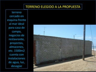 TERRENO ELEGIDO A LA PROPUESTA
     terreno
   cercado en
esquina frente
  al mar ideal
 para casa de
     campo,
  negocios de
  restaurante,
   proyectos,
   almacenes,
 etc. 1500m2
   cuenta con
 instalaciones
 de agua, luz,
     desagüe
 