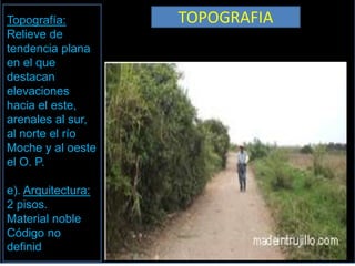 Topografía:         TOPOGRAFIA
Relieve de
tendencia plana
en el que
destacan
elevaciones
hacia el este,
arenales al sur,
al norte el río
Moche y al oeste
el O. P.

e). Arquitectura:
2 pisos.
Material noble
Código no
definid
 