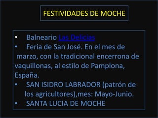 FESTIVIDADES DE MOCHE


• Balneario Las Delicias
• Feria de San José. En el mes de
 marzo, con la tradicional encerrona de
vaquillonas, al estilo de Pamplona,
España.
• SAN ISIDRO LABRADOR (patrón de
   los agricultores),mes: Mayo-Junio.
• SANTA LUCIA DE MOCHE
 