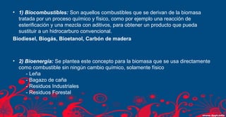 • 1) Biocombustibles: Son aquellos combustibles que se derivan de la biomasa 
tratada por un proceso químico y físico, como por ejemplo una reacción de 
esterificación y una mezcla con aditivos, para obtener un producto que pueda 
sustituir a un hidrocarburo convencional. 
Biodiesel, Biogás, Bioetanol, Carbón de madera 
• 2) Bioenergía: Se plantea este concepto para la biomasa que se usa directamente 
como combustible sin ningún cambio químico, solamente físico 
- Leña 
- Bagazo de caña 
- Residuos Industriales 
- Residuos Forestal 
 