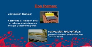Dos formas: 
• conversión térmica: 
Cconvierte la radiación solar 
en calor para calentamiento 
de agua y secado de granos 
ccoonnvveerrssiióónn ffoottoovvoollttaaiiccaa:: 
ggeenneerraacciióónn ddiirreeccttaa ddee eelleeccttrriicciiddaadd aa ppaarrttiirr 
ddee llaa lluuzz ddeell SSooll 
 