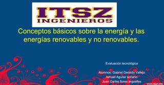 Conceptos básicos sobre la energía y las energías renovables y no renovables. 
Evaluación tecnológica 
Alumnos: Gabriel Geraldo Vallejo 
Ismael Aguilar soriano 
Juan Carlos flores arguelles  