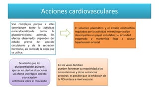 Acciones cardiovasculares
Son complejas porque a ellas
contribuyen tanto la actividad
mineralocorticoide como la
glucocorticoidea; además, los
efectos observados dependen del
estado previo del aparato
circulatorio y de la secreción
hormonal, así como de la dosis que
se utilice.
El volumen plasmático y el estado electrolítico
regulados por la actividad mineralocorticoide
desempeñan un papel indudable; su actividad
exagerada y mantenida llega a causar
hipertensión arterial
En los vasos también
pueden favorecer su reactividad a las
catecolaminas y otras sustancias
presoras; es posible que la inhibición de
la NO-sintasa a nivel vascular.
Se admite que los
glucocorticoides pueden
ejercer en ciertas situaciones
un efecto inotrópico directo
o una acción
antitóxica sobre el miocardio
 