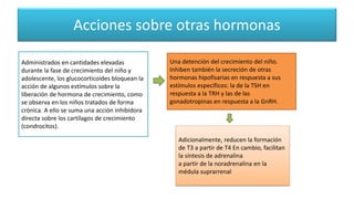 Acciones sobre otras hormonas
Administrados en cantidades elevadas
durante la fase de crecimiento del niño y
adolescente, los glucocorticoides bloquean la
acción de algunos estímulos sobre la
liberación de hormona de crecimiento, como
se observa en los niños tratados de forma
crónica. A ello se suma una acción inhibidora
directa sobre los cartílagos de crecimiento
(condrocitos).
Una detención del crecimiento del niño.
Inhiben también la secreción de otras
hormonas hipofisarias en respuesta a sus
estímulos específicos: la de la TSH en
respuesta a la TRH y las de las
gonadotropinas en respuesta a la GnRH.
Adicionalmente, reducen la formación
de T3 a partir de T4 En cambio, facilitan
la síntesis de adrenalina
a partir de la noradrenalina en la
médula suprarrenal
 