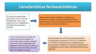 Características farmacocinéticas
El cortisol se absorbe bien
por vía oral, con un tmáx de
alrededor de 1 hora, pero
puede sufrir un metabolismo
presistémico abundante y
variable.
Existen sales y ésteres solubles e insolubles que
permiten la inyección parenteral por diversas vías, la
administración rectal o la aplicación tópica en forma de
aerosol, enemas, cremas o soluciones.
Aproximadamente el 90 % del cortisol plasmático
se halla unido a proteínas: el 10-15 % a la albúmina
y el 75-80 % a la transcortina, una globulina que
presenta gran afinidad por el cortisol, la aldosterona y
la progesterona, pero menor capacidad fijadora que la
albúmina
a las concentraciones normales de
cortisol se encuentra ligado a la
transcortina, pero cuando aumentan
(por estrés, ACTH o administración
exógena) se eleva la fracción unida a la
albúmina y la fracción libre; sólo ésta
pasa a los tejidos y es activa.
 