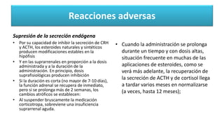 Reacciones adversas
Supresión de la secreción endógena
• Por su capacidad de inhibir la secreción de CRH
y ACTH, los esteroides naturales y sintéticos
producen modificaciones estables en la
hipófisis
• Y en las suprarrenales en proporción a la dosis
administrada y a la duración de la
administración. En principio, dosis
suprafisiológicas producen inhibición
• Si la duración es corta (no mayor de 7-10 días),
la función adrenal se recupera de inmediato,
pero si se prolonga más de 2 semanas, los
cambios atróficos se establecen:
• Al suspender bruscamente la medicación
corticotropa, sobreviene una insuficiencia
suprarrenal aguda.
• Cuando la administración se prolonga
durante un tiempo y con dosis altas,
situación frecuente en muchas de las
aplicaciones de esteroides, como se
verá más adelante, la recuperación de
la secreción de ACTH y de cortisol llega
a tardar varios meses en normalizarse
(a veces, hasta 12 meses);
 