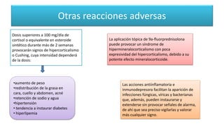 Otras reacciones adversas
Dosis superiores a 100 mg/día de
cortisol o equivalente en esteroide
sintético durante más de 2 semanas
provocarán signos de hipercorticalismo
o Cushing, cuya intensidad dependerá
de la dosis:
La aplicación tópica de 9a-fluorprednisolona
puede provocar un síndrome de
hipermineralocorticalismo con poca
expresividad del hipercorticalismo, debido a su
potente efecto mineralocorticoide.
Las acciones antiinflamatoria e
inmunodepresora facilitan la aparición de
infecciones fúngicas, víricas y bacterianas
que, además, pueden instaurarse y
extenderse sin provocar señales de alarma,
de ahí que sea preciso vigilarlas y valorar
más cualquier signo.
•aumento de peso
•redistribución de la grasa en
cara, cuello y abdomen, acné
•retención de sodio y agua
•hipertensión
• tendencia a instaurar diabetes
• hiperlipemia
 