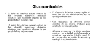 Glucocorticoides
• A partir del esteroide natural cortisol se
han obtenido numerosos derivados
sintéticos que mantienen algunas de sus
propiedades y mejoran otras.
• A partir del esteroide natural cortisol se
han obtenido numerosos derivados
sintéticos que mantienen algunas de sus
propiedades y mejoran otras.
• El número de derivados es muy amplio, así
como las vías de administración por las
que se pueden utilizar.
• Con frecuencia se obtienen ésteres
distintos de un mismo producto para
emplearlo por vías diferentes.
• Algunos se usan por vía tópica consigue
mantener su actividad antiinflamatoria y
reducir su capacidad de difusión con el fin
de circunscribir su acción localmente y
restringir la acción sistémica.
 