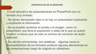 DESVENTAJAS DE SLIDESHARE
-A nivel educativo las presentaciones en PowerPoint son un
formato muy limitado
- No tienen demasiado valor si no hay un presentador explicando
y ampliando la información.
-No es posible combinar el sonido y la imagen. como un
presentador que lleve la exposición o relato de lo que se quiere
mostrar. a menos que se cree un archivo de narración de audio
slidecast.
- No admite animaciones. son estáticas. · algunas veces la
incompatibilidad de los formatos produce algunas alteraciones en
las presentaciones luego de colgarla en slideshare.
 