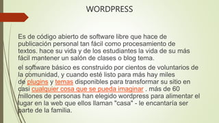 WORDPRESS
Es de código abierto de software libre que hace de
publicación personal tan fácil como procesamiento de
textos. hace su vida y de los estudiantes la vida de su más
fácil mantener un salón de clases o blog tema.
el software básico es construido por cientos de voluntarios de
la comunidad, y cuando esté listo para más hay miles
de plugins y temas disponibles para transformar su sitio en
casi cualquier cosa que se pueda imaginar . más de 60
millones de personas han elegido wordpress para alimentar el
lugar en la web que ellos llaman "casa" - le encantaría ser
parte de la familia.
 