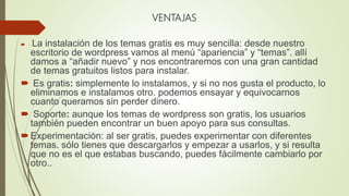 VENTAJAS
 La instalación de los temas gratis es muy sencilla: desde nuestro
escritorio de wordpress vamos al menú “apariencia” y “temas”. allí
damos a “añadir nuevo” y nos encontraremos con una gran cantidad
de temas gratuitos listos para instalar.
 Es gratis: simplemente lo instalamos, y si no nos gusta el producto, lo
eliminamos e instalamos otro. podemos ensayar y equivocarnos
cuanto queramos sin perder dinero.
 Soporte: aunque los temas de wordpress son gratis, los usuarios
también pueden encontrar un buen apoyo para sus consultas.
Experimentación: al ser gratis, puedes experimentar con diferentes
temas. sólo tienes que descargarlos y empezar a usarlos, y si resulta
que no es el que estabas buscando, puedes fácilmente cambiarlo por
otro..
 