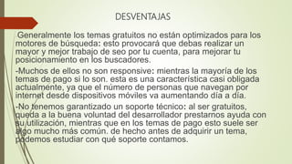 DESVENTAJAS
-Generalmente los temas gratuitos no están optimizados para los
motores de búsqueda: esto provocará que debas realizar un
mayor y mejor trabajo de seo por tu cuenta, para mejorar tu
posicionamiento en los buscadores.
-Muchos de ellos no son responsive: mientras la mayoría de los
temas de pago si lo son. esta es una característica casi obligada
actualmente, ya que el número de personas que navegan por
internet desde dispositivos móviles va aumentando día a día.
-No tenemos garantizado un soporte técnico: al ser gratuitos,
queda a la buena voluntad del desarrollador prestarnos ayuda con
su utilización, mientras que en los temas de pago esto suele ser
algo mucho más común. de hecho antes de adquirir un tema,
podemos estudiar con qué soporte contamos.
 