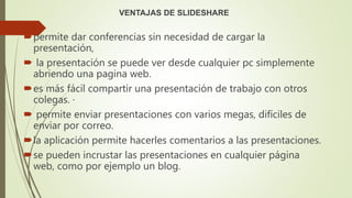 VENTAJAS DE SLIDESHARE
permite dar conferencias sin necesidad de cargar la
presentación,
 la presentación se puede ver desde cualquier pc simplemente
abriendo una pagina web.
es más fácil compartir una presentación de trabajo con otros
colegas. ·
 permite enviar presentaciones con varios megas, difíciles de
enviar por correo.
la aplicación permite hacerles comentarios a las presentaciones.
se pueden incrustar las presentaciones en cualquier página
web, como por ejemplo un blog.
 