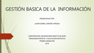 GESTIÓN BASICA DE LA INFORMACIÓN
PRESENTADO POR:
LAURA ISABEL GARZÓN VARGAS
CORPORACIÓN UNIVERSITARIA MINUTO DE DIOS
PEDAGOGIA INFANTIL Y EDUCACION ARTISTICA
PRIMER SEMESTRE
2016
 