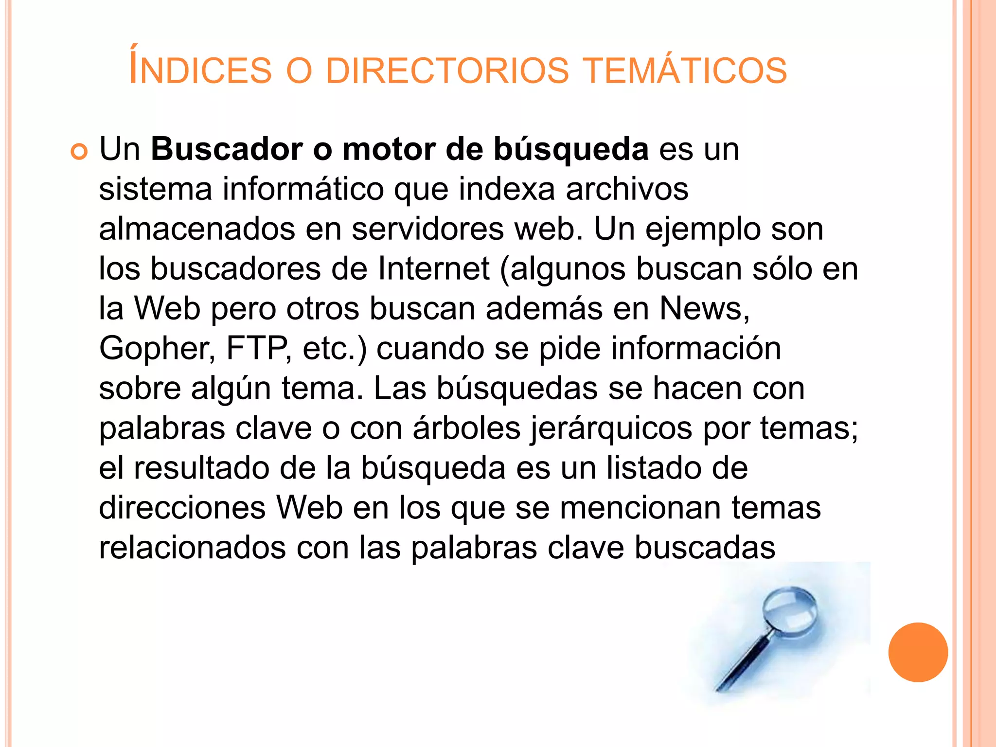 ÍNDICES O DIRECTORIOS TEMÁTICOS
   Un Buscador o motor de búsqueda es un
    sistema informático que indexa archivos
    almacenados en servidores web. Un ejemplo son
    los buscadores de Internet (algunos buscan sólo en
    la Web pero otros buscan además en News,
    Gopher, FTP, etc.) cuando se pide información
    sobre algún tema. Las búsquedas se hacen con
    palabras clave o con árboles jerárquicos por temas;
    el resultado de la búsqueda es un listado de
    direcciones Web en los que se mencionan temas
    relacionados con las palabras clave buscadas
 