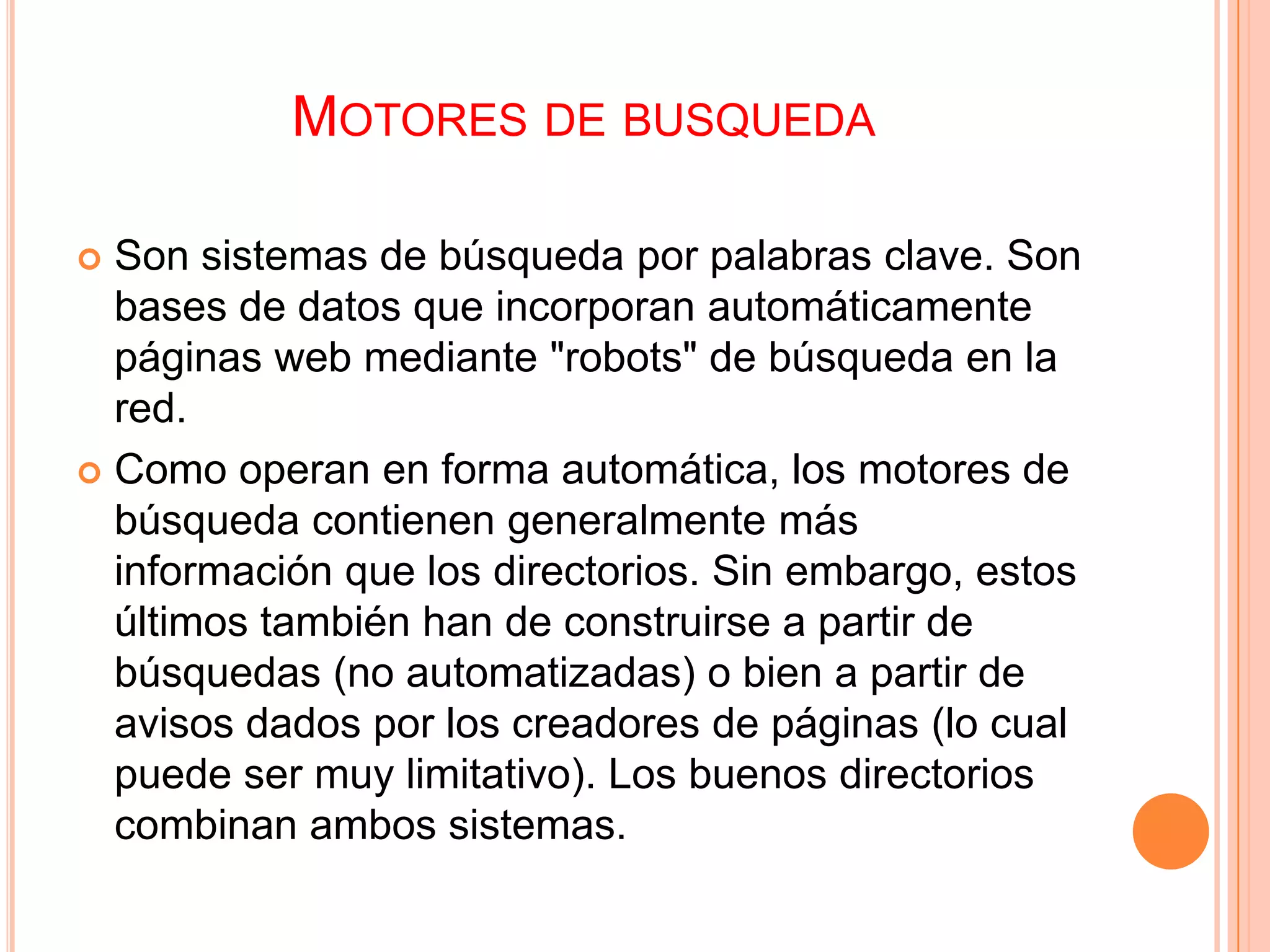 MOTORES DE BUSQUEDA

 Son sistemas de búsqueda por palabras clave. Son
  bases de datos que incorporan automáticamente
  páginas web mediante "robots" de búsqueda en la
  red.
 Como operan en forma automática, los motores de
  búsqueda contienen generalmente más
  información que los directorios. Sin embargo, estos
  últimos también han de construirse a partir de
  búsquedas (no automatizadas) o bien a partir de
  avisos dados por los creadores de páginas (lo cual
  puede ser muy limitativo). Los buenos directorios
  combinan ambos sistemas.
 
