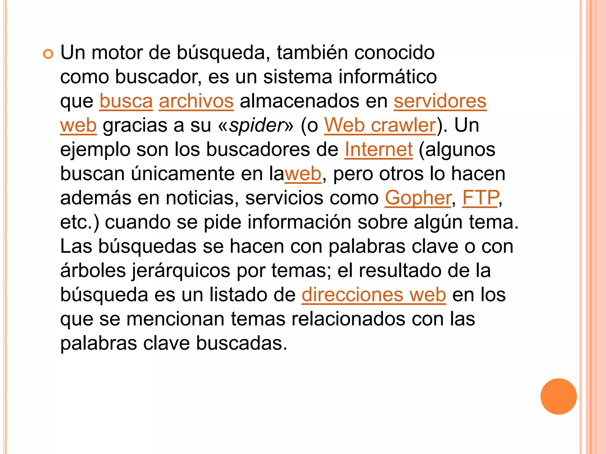    Un motor de búsqueda, también conocido
    como buscador, es un sistema informático
    que busca archivos almacenados en servidores
    web gracias a su «spider» (o Web crawler). Un
    ejemplo son los buscadores de Internet (algunos
    buscan únicamente en laweb, pero otros lo hacen
    además en noticias, servicios como Gopher, FTP,
    etc.) cuando se pide información sobre algún tema.
    Las búsquedas se hacen con palabras clave o con
    árboles jerárquicos por temas; el resultado de la
    búsqueda es un listado de direcciones web en los
    que se mencionan temas relacionados con las
    palabras clave buscadas.
 