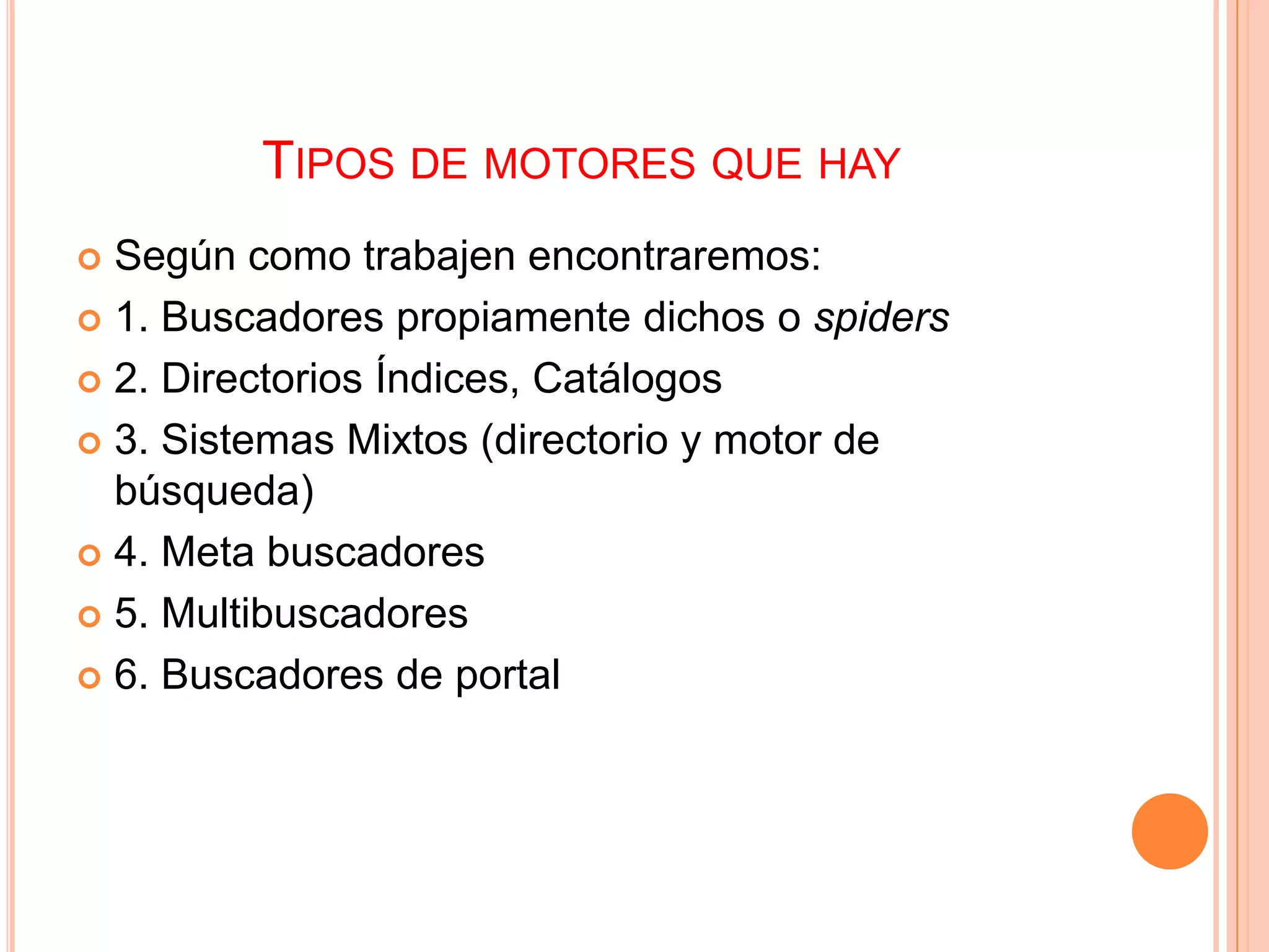 TIPOS DE MOTORES QUE HAY
 Según como trabajen encontraremos:
 1. Buscadores propiamente dichos o spiders

 2. Directorios Índices, Catálogos

 3. Sistemas Mixtos (directorio y motor de
  búsqueda)
 4. Meta buscadores

 5. Multibuscadores

 6. Buscadores de portal
 
