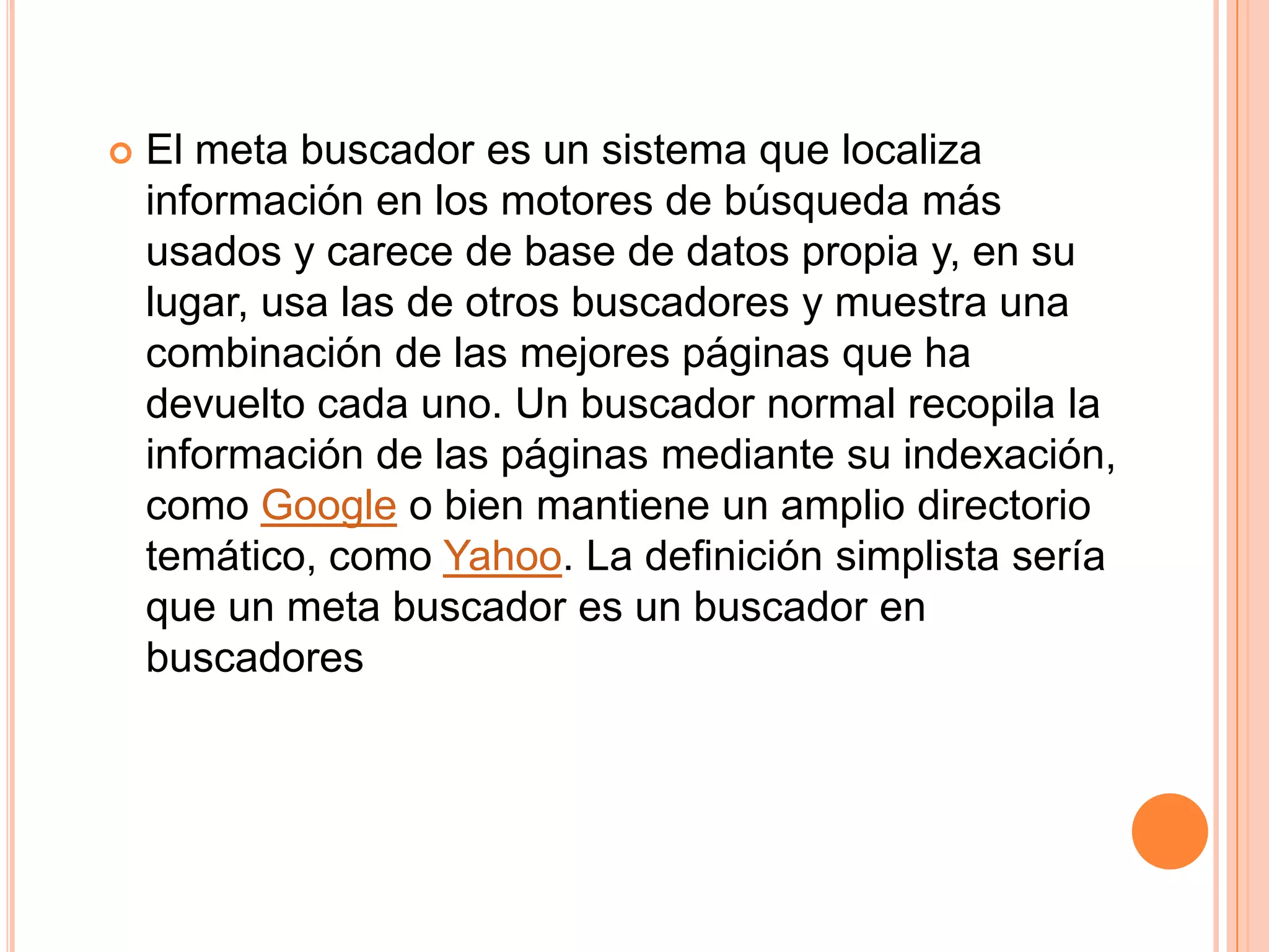    El meta buscador es un sistema que localiza
    información en los motores de búsqueda más
    usados y carece de base de datos propia y, en su
    lugar, usa las de otros buscadores y muestra una
    combinación de las mejores páginas que ha
    devuelto cada uno. Un buscador normal recopila la
    información de las páginas mediante su indexación,
    como Google o bien mantiene un amplio directorio
    temático, como Yahoo. La definición simplista sería
    que un meta buscador es un buscador en
    buscadores
 