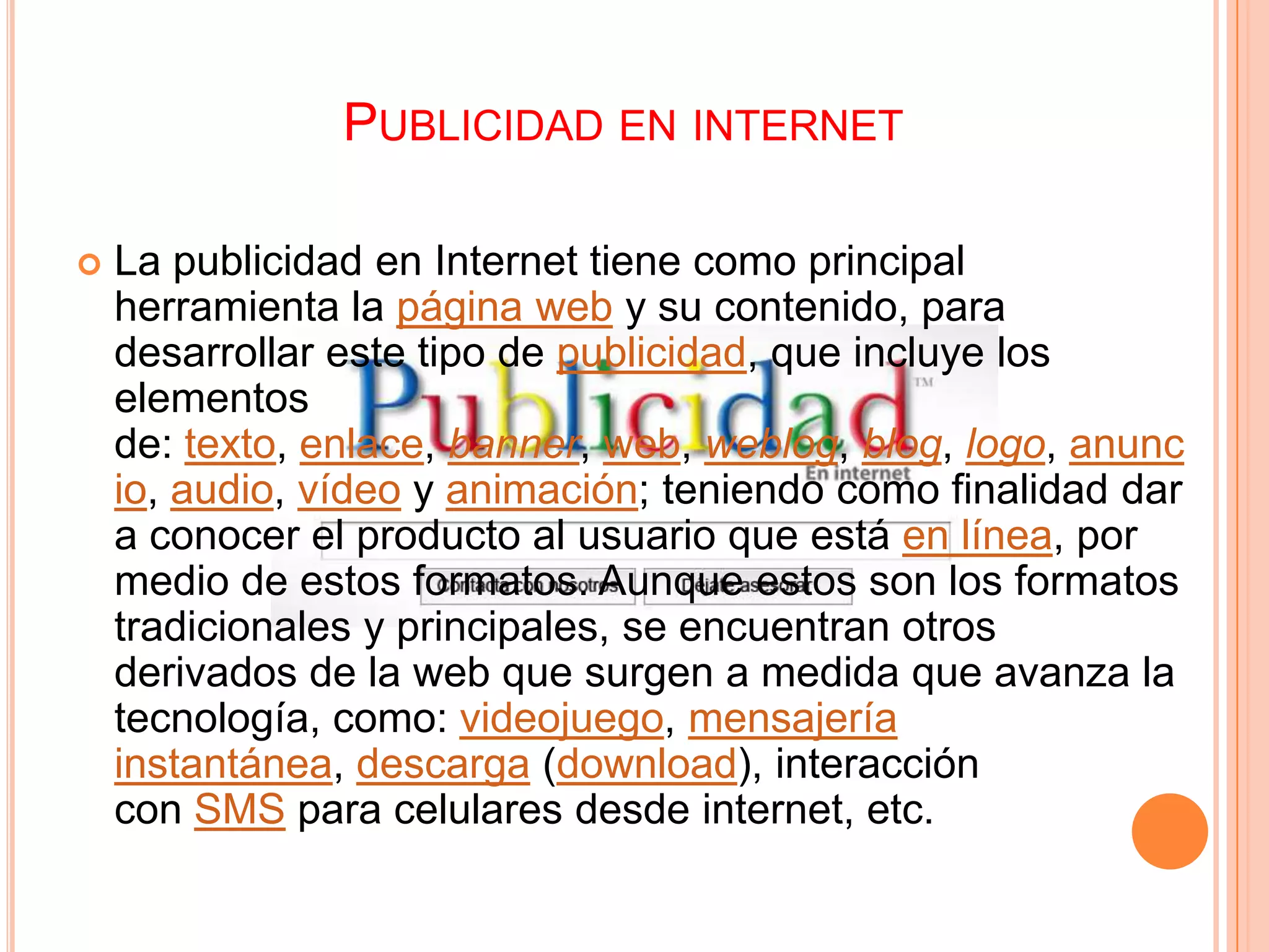 PUBLICIDAD EN INTERNET

   La publicidad en Internet tiene como principal
    herramienta la página web y su contenido, para
    desarrollar este tipo de publicidad, que incluye los
    elementos
    de: texto, enlace, banner, web, weblog, blog, logo, anunc
    io, audio, vídeo y animación; teniendo como finalidad dar
    a conocer el producto al usuario que está en línea, por
    medio de estos formatos. Aunque estos son los formatos
    tradicionales y principales, se encuentran otros
    derivados de la web que surgen a medida que avanza la
    tecnología, como: videojuego, mensajería
    instantánea, descarga (download), interacción
    con SMS para celulares desde internet, etc.
 