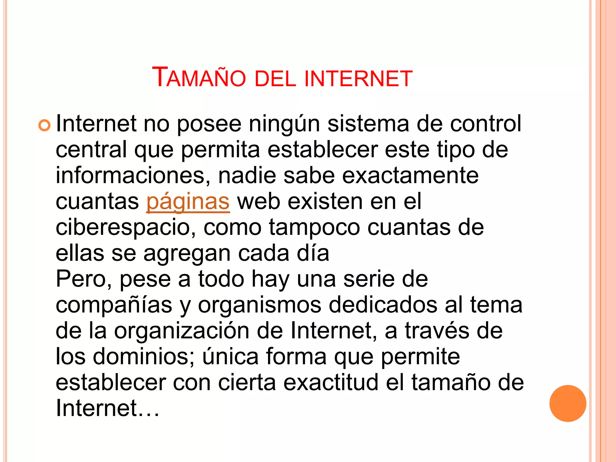 TAMAÑO DEL INTERNET
 Internetno posee ningún sistema de control
 central que permita establecer este tipo de
 informaciones, nadie sabe exactamente
 cuantas páginas web existen en el
 ciberespacio, como tampoco cuantas de
 ellas se agregan cada día
 Pero, pese a todo hay una serie de
 compañías y organismos dedicados al tema
 de la organización de Internet, a través de
 los dominios; única forma que permite
 establecer con cierta exactitud el tamaño de
 Internet…
 