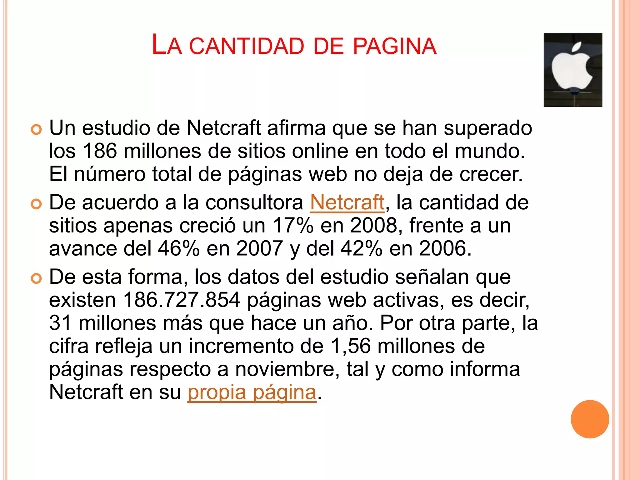 LA CANTIDAD DE PAGINA

 Un estudio de Netcraft afirma que se han superado
  los 186 millones de sitios online en todo el mundo.
  El número total de páginas web no deja de crecer.
 De acuerdo a la consultora Netcraft, la cantidad de
  sitios apenas creció un 17% en 2008, frente a un
  avance del 46% en 2007 y del 42% en 2006.
 De esta forma, los datos del estudio señalan que
  existen 186.727.854 páginas web activas, es decir,
  31 millones más que hace un año. Por otra parte, la
  cifra refleja un incremento de 1,56 millones de
  páginas respecto a noviembre, tal y como informa
  Netcraft en su propia página.
 