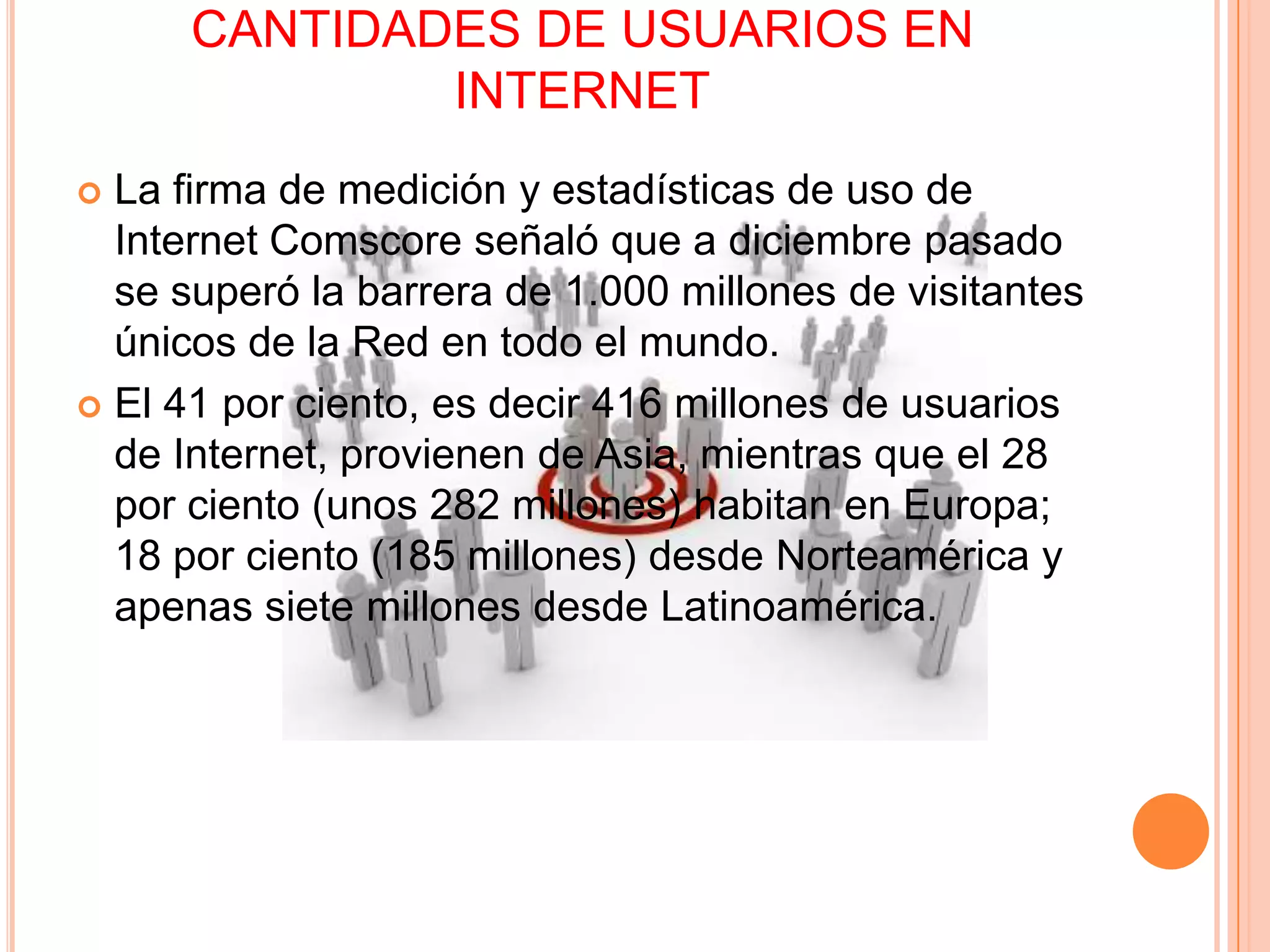 CANTIDADES DE USUARIOS EN
              INTERNET
 La firma de medición y estadísticas de uso de
  Internet Comscore señaló que a diciembre pasado
  se superó la barrera de 1.000 millones de visitantes
  únicos de la Red en todo el mundo.
 El 41 por ciento, es decir 416 millones de usuarios
  de Internet, provienen de Asia, mientras que el 28
  por ciento (unos 282 millones) habitan en Europa;
  18 por ciento (185 millones) desde Norteamérica y
  apenas siete millones desde Latinoamérica.
 