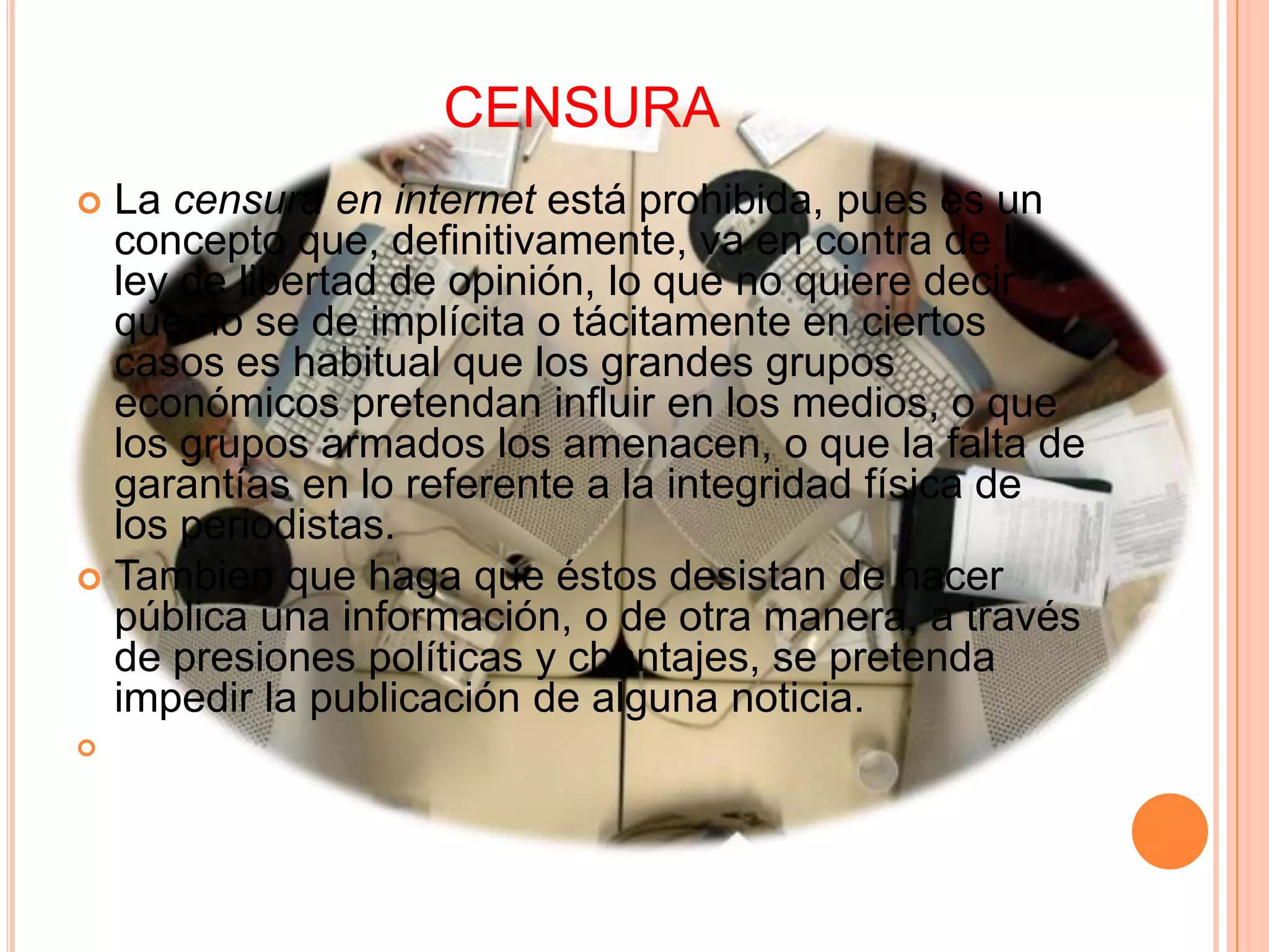 CENSURA
 La censura en internet está prohibida, pues es un
  concepto que, definitivamente, va en contra de la
  ley de libertad de opinión, lo que no quiere decir
  que no se de implícita o tácitamente en ciertos
  casos es habitual que los grandes grupos
  económicos pretendan influir en los medios, o que
  los grupos armados los amenacen, o que la falta de
  garantías en lo referente a la integridad física de
  los periodistas.
 Tambien que haga que éstos desistan de hacer
  pública una información, o de otra manera, a través
  de presiones políticas y chantajes, se pretenda
  impedir la publicación de alguna noticia.

 